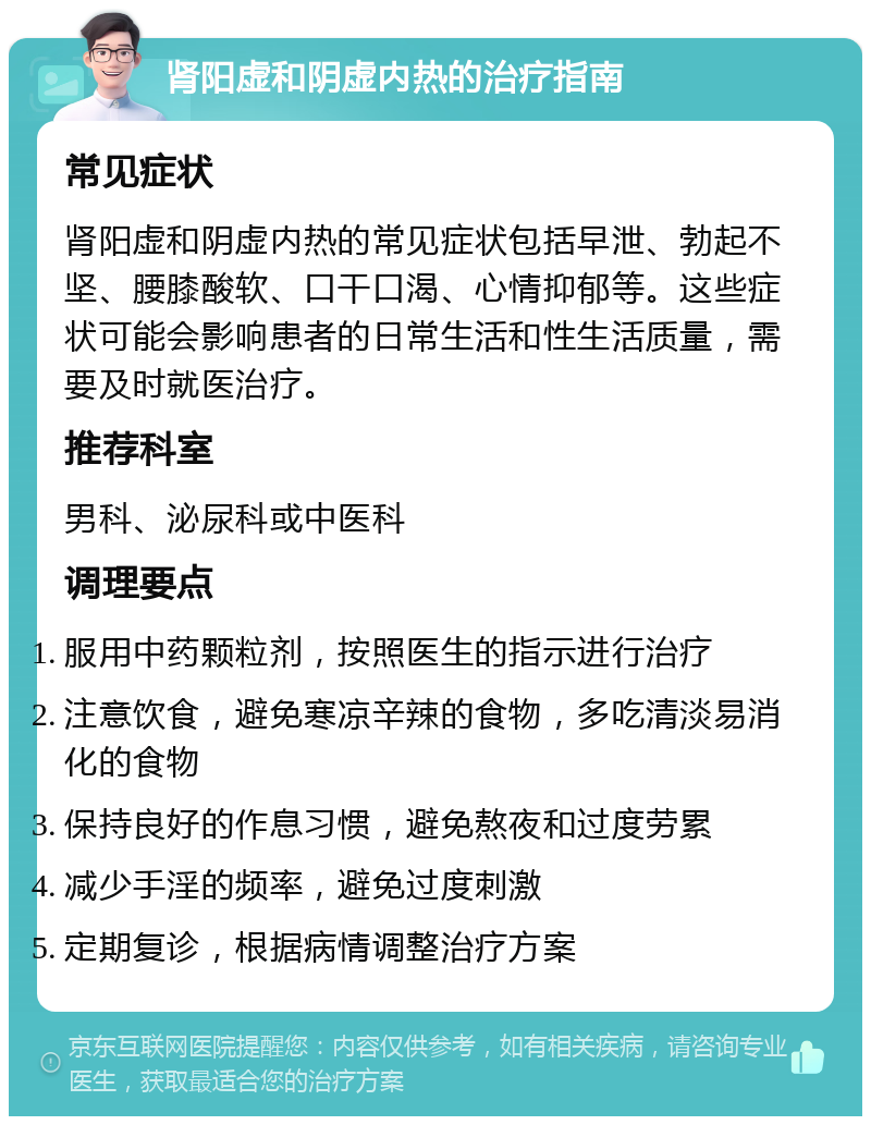 肾阳虚和阴虚内热的治疗指南 常见症状 肾阳虚和阴虚内热的常见症状包括早泄、勃起不坚、腰膝酸软、口干口渴、心情抑郁等。这些症状可能会影响患者的日常生活和性生活质量，需要及时就医治疗。 推荐科室 男科、泌尿科或中医科 调理要点 服用中药颗粒剂，按照医生的指示进行治疗 注意饮食，避免寒凉辛辣的食物，多吃清淡易消化的食物 保持良好的作息习惯，避免熬夜和过度劳累 减少手淫的频率，避免过度刺激 定期复诊，根据病情调整治疗方案