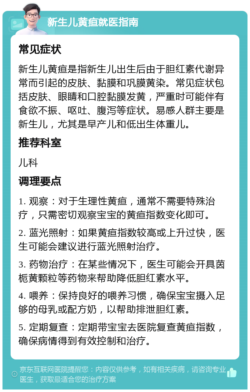 新生儿黄疸就医指南 常见症状 新生儿黄疸是指新生儿出生后由于胆红素代谢异常而引起的皮肤、黏膜和巩膜黄染。常见症状包括皮肤、眼睛和口腔黏膜发黄，严重时可能伴有食欲不振、呕吐、腹泻等症状。易感人群主要是新生儿，尤其是早产儿和低出生体重儿。 推荐科室 儿科 调理要点 1. 观察：对于生理性黄疸，通常不需要特殊治疗，只需密切观察宝宝的黄疸指数变化即可。 2. 蓝光照射：如果黄疸指数较高或上升过快，医生可能会建议进行蓝光照射治疗。 3. 药物治疗：在某些情况下，医生可能会开具茵栀黄颗粒等药物来帮助降低胆红素水平。 4. 喂养：保持良好的喂养习惯，确保宝宝摄入足够的母乳或配方奶，以帮助排泄胆红素。 5. 定期复查：定期带宝宝去医院复查黄疸指数，确保病情得到有效控制和治疗。