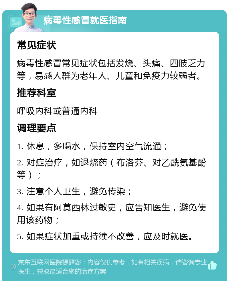 病毒性感冒就医指南 常见症状 病毒性感冒常见症状包括发烧、头痛、四肢乏力等，易感人群为老年人、儿童和免疫力较弱者。 推荐科室 呼吸内科或普通内科 调理要点 1. 休息，多喝水，保持室内空气流通； 2. 对症治疗，如退烧药（布洛芬、对乙酰氨基酚等）； 3. 注意个人卫生，避免传染； 4. 如果有阿莫西林过敏史，应告知医生，避免使用该药物； 5. 如果症状加重或持续不改善，应及时就医。