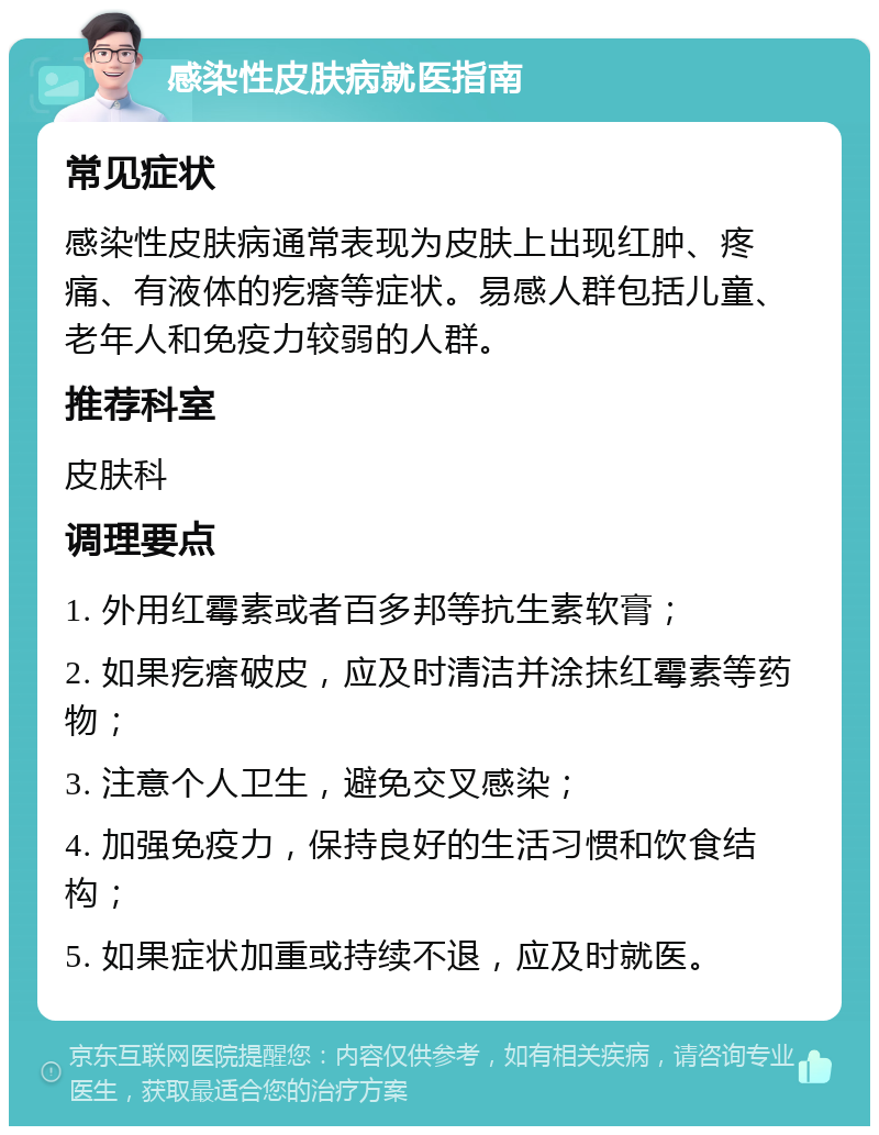 感染性皮肤病就医指南 常见症状 感染性皮肤病通常表现为皮肤上出现红肿、疼痛、有液体的疙瘩等症状。易感人群包括儿童、老年人和免疫力较弱的人群。 推荐科室 皮肤科 调理要点 1. 外用红霉素或者百多邦等抗生素软膏； 2. 如果疙瘩破皮，应及时清洁并涂抹红霉素等药物； 3. 注意个人卫生，避免交叉感染； 4. 加强免疫力，保持良好的生活习惯和饮食结构； 5. 如果症状加重或持续不退，应及时就医。