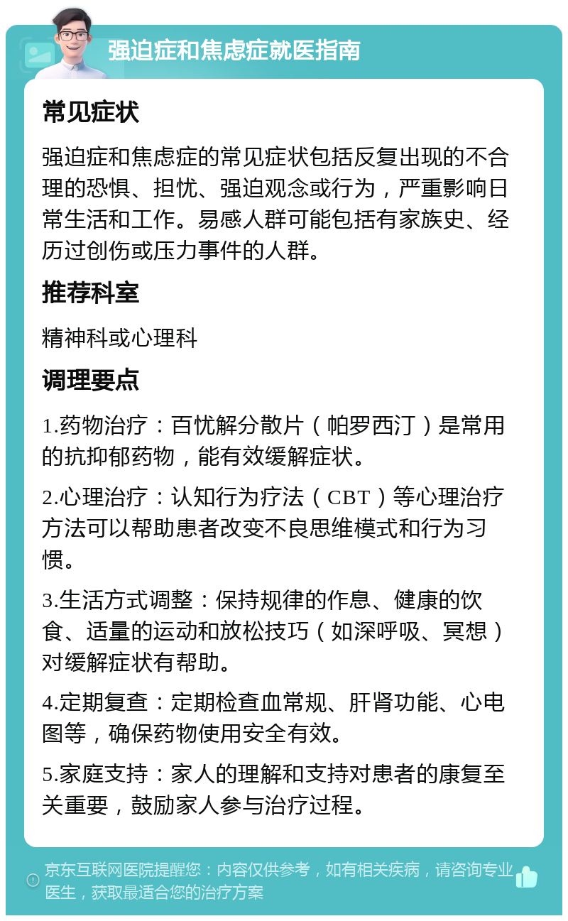 强迫症和焦虑症就医指南 常见症状 强迫症和焦虑症的常见症状包括反复出现的不合理的恐惧、担忧、强迫观念或行为，严重影响日常生活和工作。易感人群可能包括有家族史、经历过创伤或压力事件的人群。 推荐科室 精神科或心理科 调理要点 1.药物治疗：百忧解分散片（帕罗西汀）是常用的抗抑郁药物，能有效缓解症状。 2.心理治疗：认知行为疗法（CBT）等心理治疗方法可以帮助患者改变不良思维模式和行为习惯。 3.生活方式调整：保持规律的作息、健康的饮食、适量的运动和放松技巧（如深呼吸、冥想）对缓解症状有帮助。 4.定期复查：定期检查血常规、肝肾功能、心电图等，确保药物使用安全有效。 5.家庭支持：家人的理解和支持对患者的康复至关重要，鼓励家人参与治疗过程。