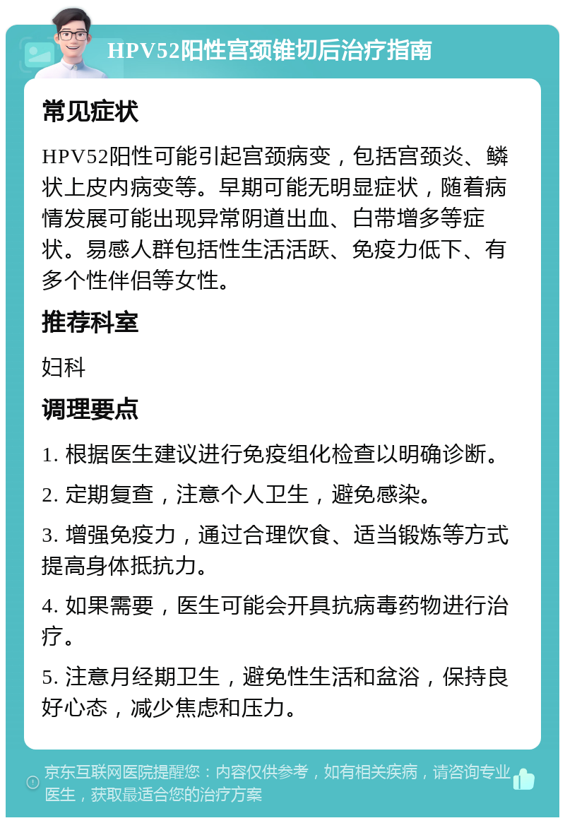 HPV52阳性宫颈锥切后治疗指南 常见症状 HPV52阳性可能引起宫颈病变，包括宫颈炎、鳞状上皮内病变等。早期可能无明显症状，随着病情发展可能出现异常阴道出血、白带增多等症状。易感人群包括性生活活跃、免疫力低下、有多个性伴侣等女性。 推荐科室 妇科 调理要点 1. 根据医生建议进行免疫组化检查以明确诊断。 2. 定期复查，注意个人卫生，避免感染。 3. 增强免疫力，通过合理饮食、适当锻炼等方式提高身体抵抗力。 4. 如果需要，医生可能会开具抗病毒药物进行治疗。 5. 注意月经期卫生，避免性生活和盆浴，保持良好心态，减少焦虑和压力。