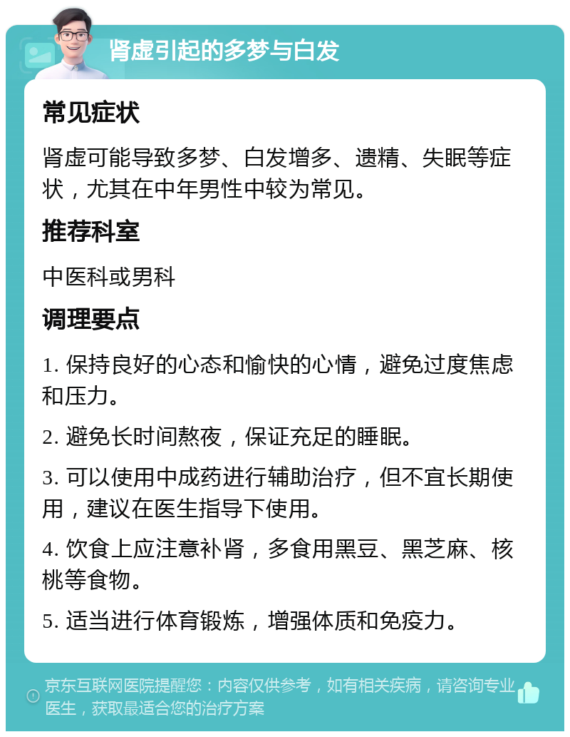 肾虚引起的多梦与白发 常见症状 肾虚可能导致多梦、白发增多、遗精、失眠等症状，尤其在中年男性中较为常见。 推荐科室 中医科或男科 调理要点 1. 保持良好的心态和愉快的心情，避免过度焦虑和压力。 2. 避免长时间熬夜，保证充足的睡眠。 3. 可以使用中成药进行辅助治疗，但不宜长期使用，建议在医生指导下使用。 4. 饮食上应注意补肾，多食用黑豆、黑芝麻、核桃等食物。 5. 适当进行体育锻炼，增强体质和免疫力。