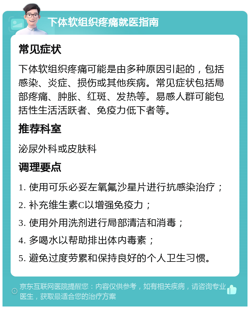 下体软组织疼痛就医指南 常见症状 下体软组织疼痛可能是由多种原因引起的，包括感染、炎症、损伤或其他疾病。常见症状包括局部疼痛、肿胀、红斑、发热等。易感人群可能包括性生活活跃者、免疫力低下者等。 推荐科室 泌尿外科或皮肤科 调理要点 1. 使用可乐必妥左氧氟沙星片进行抗感染治疗； 2. 补充维生素C以增强免疫力； 3. 使用外用洗剂进行局部清洁和消毒； 4. 多喝水以帮助排出体内毒素； 5. 避免过度劳累和保持良好的个人卫生习惯。