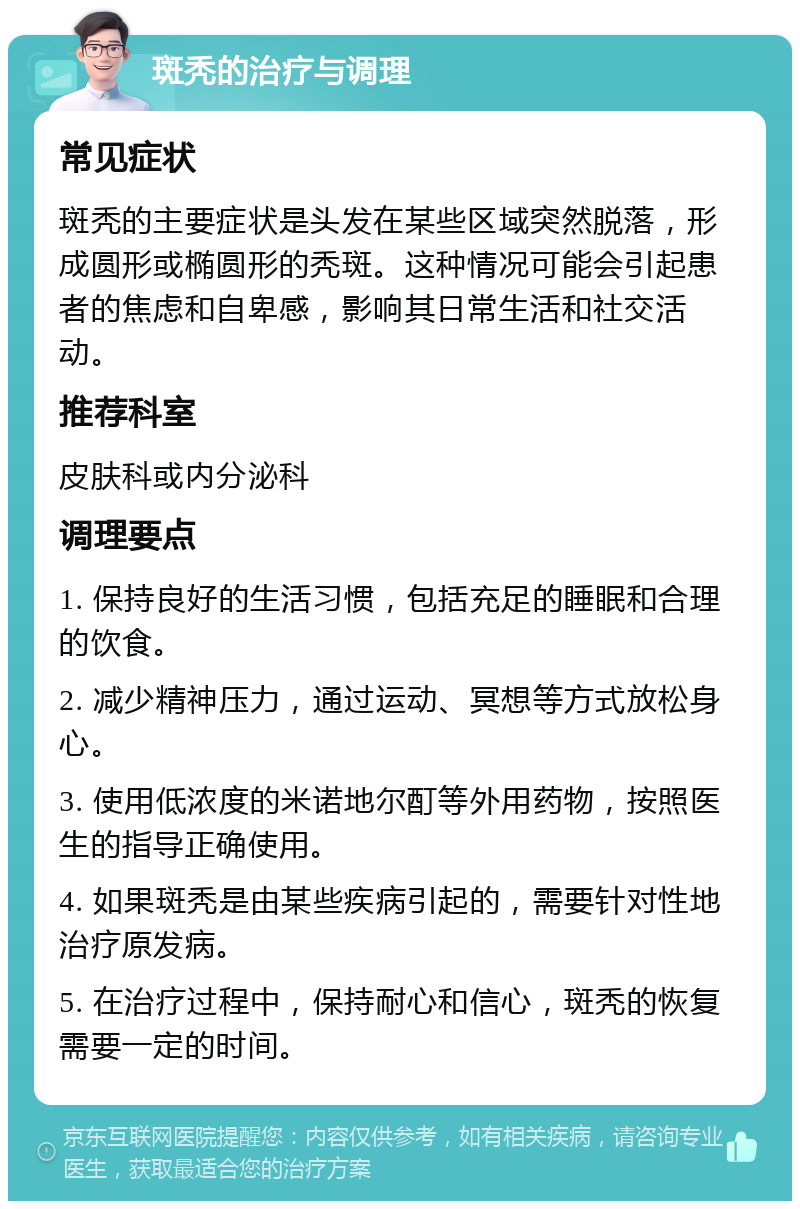 斑秃的治疗与调理 常见症状 斑秃的主要症状是头发在某些区域突然脱落，形成圆形或椭圆形的秃斑。这种情况可能会引起患者的焦虑和自卑感，影响其日常生活和社交活动。 推荐科室 皮肤科或内分泌科 调理要点 1. 保持良好的生活习惯，包括充足的睡眠和合理的饮食。 2. 减少精神压力，通过运动、冥想等方式放松身心。 3. 使用低浓度的米诺地尔酊等外用药物，按照医生的指导正确使用。 4. 如果斑秃是由某些疾病引起的，需要针对性地治疗原发病。 5. 在治疗过程中，保持耐心和信心，斑秃的恢复需要一定的时间。