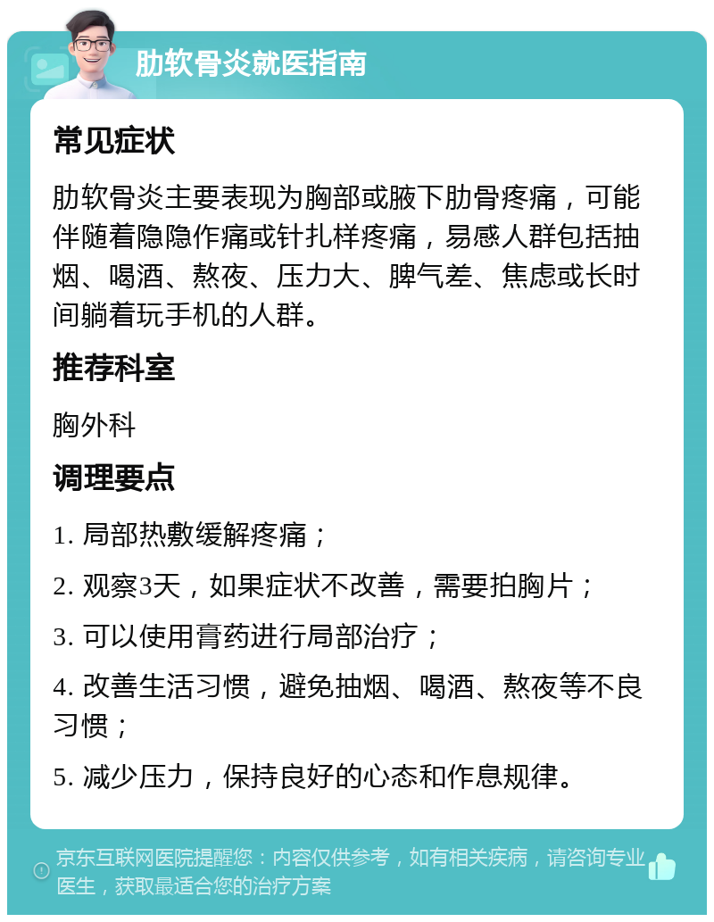 肋软骨炎就医指南 常见症状 肋软骨炎主要表现为胸部或腋下肋骨疼痛，可能伴随着隐隐作痛或针扎样疼痛，易感人群包括抽烟、喝酒、熬夜、压力大、脾气差、焦虑或长时间躺着玩手机的人群。 推荐科室 胸外科 调理要点 1. 局部热敷缓解疼痛； 2. 观察3天，如果症状不改善，需要拍胸片； 3. 可以使用膏药进行局部治疗； 4. 改善生活习惯，避免抽烟、喝酒、熬夜等不良习惯； 5. 减少压力，保持良好的心态和作息规律。