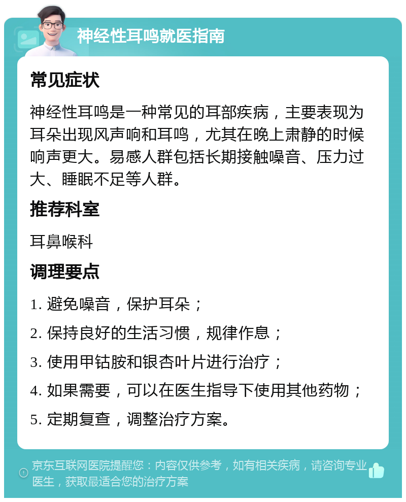 神经性耳鸣就医指南 常见症状 神经性耳鸣是一种常见的耳部疾病，主要表现为耳朵出现风声响和耳鸣，尤其在晚上肃静的时候响声更大。易感人群包括长期接触噪音、压力过大、睡眠不足等人群。 推荐科室 耳鼻喉科 调理要点 1. 避免噪音，保护耳朵； 2. 保持良好的生活习惯，规律作息； 3. 使用甲钴胺和银杏叶片进行治疗； 4. 如果需要，可以在医生指导下使用其他药物； 5. 定期复查，调整治疗方案。