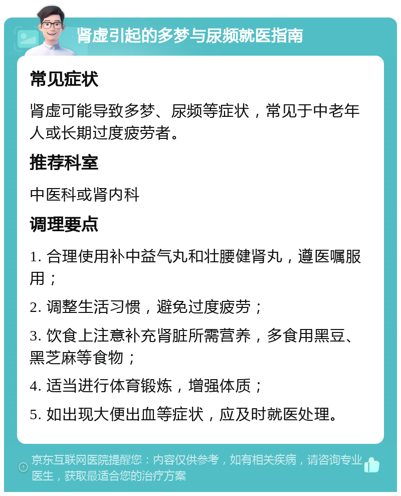 肾虚引起的多梦与尿频就医指南 常见症状 肾虚可能导致多梦、尿频等症状，常见于中老年人或长期过度疲劳者。 推荐科室 中医科或肾内科 调理要点 1. 合理使用补中益气丸和壮腰健肾丸，遵医嘱服用； 2. 调整生活习惯，避免过度疲劳； 3. 饮食上注意补充肾脏所需营养，多食用黑豆、黑芝麻等食物； 4. 适当进行体育锻炼，增强体质； 5. 如出现大便出血等症状，应及时就医处理。