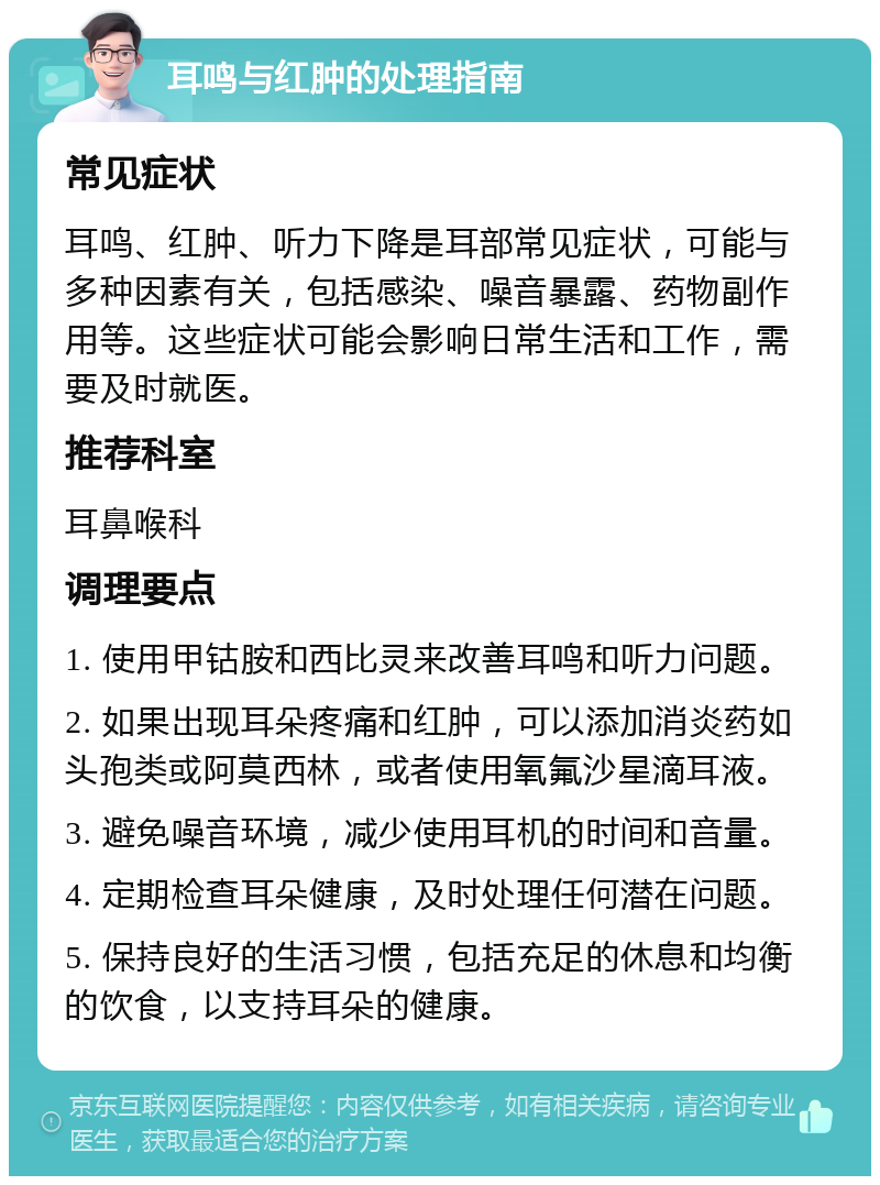 耳鸣与红肿的处理指南 常见症状 耳鸣、红肿、听力下降是耳部常见症状，可能与多种因素有关，包括感染、噪音暴露、药物副作用等。这些症状可能会影响日常生活和工作，需要及时就医。 推荐科室 耳鼻喉科 调理要点 1. 使用甲钴胺和西比灵来改善耳鸣和听力问题。 2. 如果出现耳朵疼痛和红肿，可以添加消炎药如头孢类或阿莫西林，或者使用氧氟沙星滴耳液。 3. 避免噪音环境，减少使用耳机的时间和音量。 4. 定期检查耳朵健康，及时处理任何潜在问题。 5. 保持良好的生活习惯，包括充足的休息和均衡的饮食，以支持耳朵的健康。