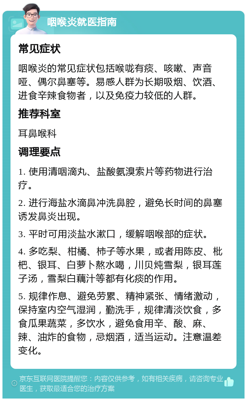 咽喉炎就医指南 常见症状 咽喉炎的常见症状包括喉咙有痰、咳嗽、声音哑、偶尔鼻塞等。易感人群为长期吸烟、饮酒、进食辛辣食物者，以及免疫力较低的人群。 推荐科室 耳鼻喉科 调理要点 1. 使用清咽滴丸、盐酸氨溴索片等药物进行治疗。 2. 进行海盐水滴鼻冲洗鼻腔，避免长时间的鼻塞诱发鼻炎出现。 3. 平时可用淡盐水漱口，缓解咽喉部的症状。 4. 多吃梨、柑橘、柿子等水果，或者用陈皮、枇杷、银耳、白萝卜熬水喝，川贝炖雪梨，银耳莲子汤，雪梨白藕汁等都有化痰的作用。 5. 规律作息、避免劳累、精神紧张、情绪激动，保持室内空气湿润，勤洗手，规律清淡饮食，多食瓜果蔬菜，多饮水，避免食用辛、酸、麻、辣、油炸的食物，忌烟酒，适当运动。注意温差变化。