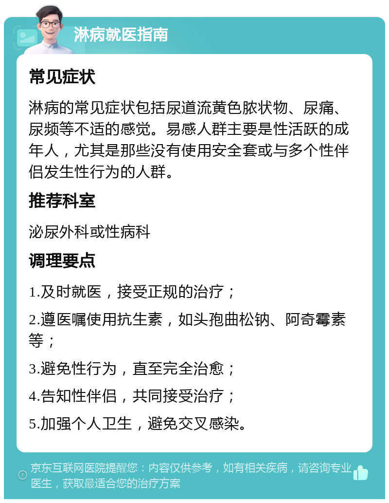 淋病就医指南 常见症状 淋病的常见症状包括尿道流黄色脓状物、尿痛、尿频等不适的感觉。易感人群主要是性活跃的成年人，尤其是那些没有使用安全套或与多个性伴侣发生性行为的人群。 推荐科室 泌尿外科或性病科 调理要点 1.及时就医，接受正规的治疗； 2.遵医嘱使用抗生素，如头孢曲松钠、阿奇霉素等； 3.避免性行为，直至完全治愈； 4.告知性伴侣，共同接受治疗； 5.加强个人卫生，避免交叉感染。