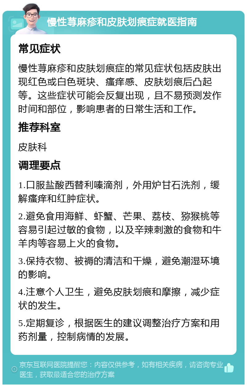 慢性荨麻疹和皮肤划痕症就医指南 常见症状 慢性荨麻疹和皮肤划痕症的常见症状包括皮肤出现红色或白色斑块、瘙痒感、皮肤划痕后凸起等。这些症状可能会反复出现，且不易预测发作时间和部位，影响患者的日常生活和工作。 推荐科室 皮肤科 调理要点 1.口服盐酸西替利嗪滴剂，外用炉甘石洗剂，缓解瘙痒和红肿症状。 2.避免食用海鲜、虾蟹、芒果、荔枝、猕猴桃等容易引起过敏的食物，以及辛辣刺激的食物和牛羊肉等容易上火的食物。 3.保持衣物、被褥的清洁和干燥，避免潮湿环境的影响。 4.注意个人卫生，避免皮肤划痕和摩擦，减少症状的发生。 5.定期复诊，根据医生的建议调整治疗方案和用药剂量，控制病情的发展。