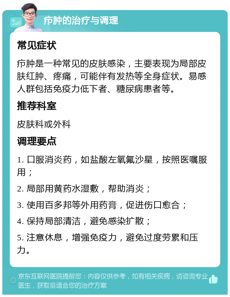 疖肿的治疗与调理 常见症状 疖肿是一种常见的皮肤感染，主要表现为局部皮肤红肿、疼痛，可能伴有发热等全身症状。易感人群包括免疫力低下者、糖尿病患者等。 推荐科室 皮肤科或外科 调理要点 1. 口服消炎药，如盐酸左氧氟沙星，按照医嘱服用； 2. 局部用黄药水湿敷，帮助消炎； 3. 使用百多邦等外用药膏，促进伤口愈合； 4. 保持局部清洁，避免感染扩散； 5. 注意休息，增强免疫力，避免过度劳累和压力。