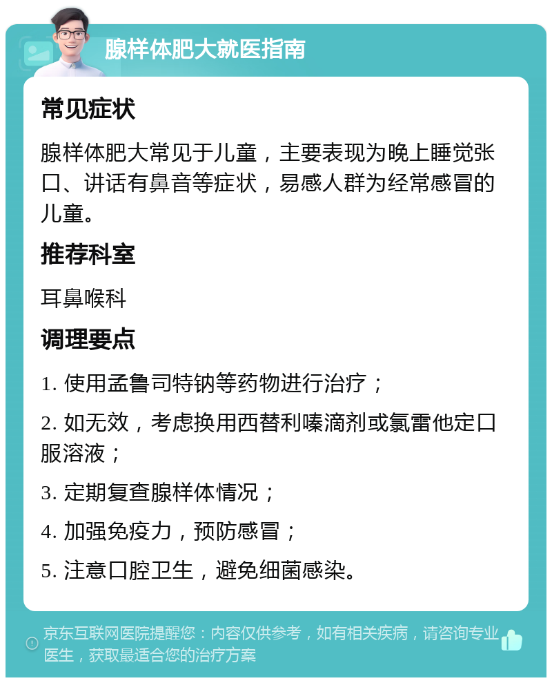 腺样体肥大就医指南 常见症状 腺样体肥大常见于儿童，主要表现为晚上睡觉张口、讲话有鼻音等症状，易感人群为经常感冒的儿童。 推荐科室 耳鼻喉科 调理要点 1. 使用孟鲁司特钠等药物进行治疗； 2. 如无效，考虑换用西替利嗪滴剂或氯雷他定口服溶液； 3. 定期复查腺样体情况； 4. 加强免疫力，预防感冒； 5. 注意口腔卫生，避免细菌感染。