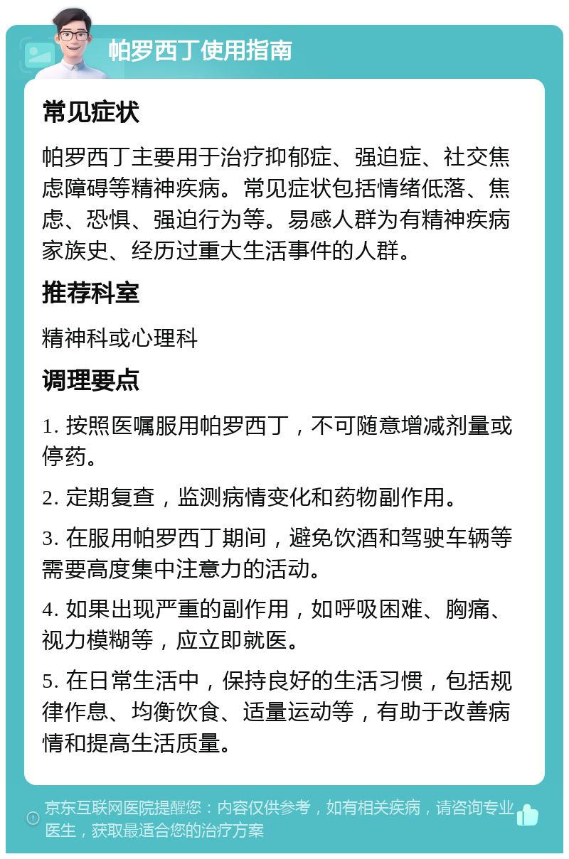 帕罗西丁使用指南 常见症状 帕罗西丁主要用于治疗抑郁症、强迫症、社交焦虑障碍等精神疾病。常见症状包括情绪低落、焦虑、恐惧、强迫行为等。易感人群为有精神疾病家族史、经历过重大生活事件的人群。 推荐科室 精神科或心理科 调理要点 1. 按照医嘱服用帕罗西丁，不可随意增减剂量或停药。 2. 定期复查，监测病情变化和药物副作用。 3. 在服用帕罗西丁期间，避免饮酒和驾驶车辆等需要高度集中注意力的活动。 4. 如果出现严重的副作用，如呼吸困难、胸痛、视力模糊等，应立即就医。 5. 在日常生活中，保持良好的生活习惯，包括规律作息、均衡饮食、适量运动等，有助于改善病情和提高生活质量。