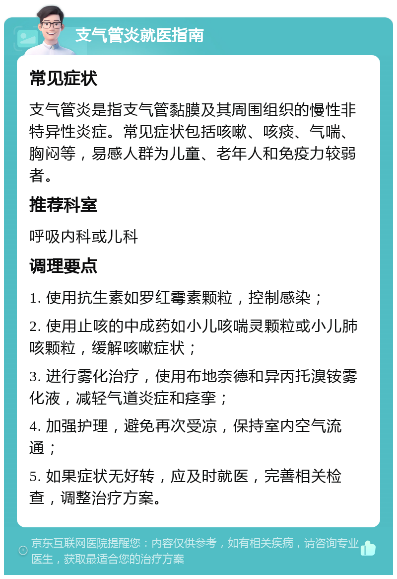 支气管炎就医指南 常见症状 支气管炎是指支气管黏膜及其周围组织的慢性非特异性炎症。常见症状包括咳嗽、咳痰、气喘、胸闷等，易感人群为儿童、老年人和免疫力较弱者。 推荐科室 呼吸内科或儿科 调理要点 1. 使用抗生素如罗红霉素颗粒，控制感染； 2. 使用止咳的中成药如小儿咳喘灵颗粒或小儿肺咳颗粒，缓解咳嗽症状； 3. 进行雾化治疗，使用布地奈德和异丙托溴铵雾化液，减轻气道炎症和痉挛； 4. 加强护理，避免再次受凉，保持室内空气流通； 5. 如果症状无好转，应及时就医，完善相关检查，调整治疗方案。