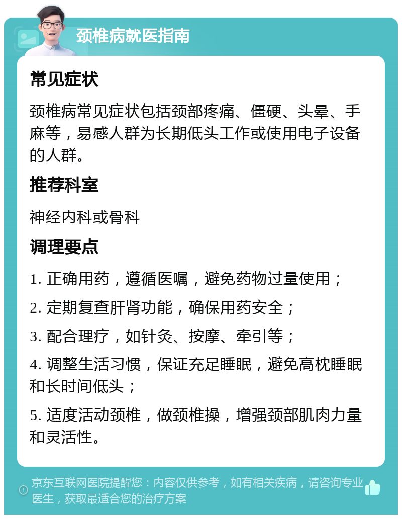 颈椎病就医指南 常见症状 颈椎病常见症状包括颈部疼痛、僵硬、头晕、手麻等，易感人群为长期低头工作或使用电子设备的人群。 推荐科室 神经内科或骨科 调理要点 1. 正确用药，遵循医嘱，避免药物过量使用； 2. 定期复查肝肾功能，确保用药安全； 3. 配合理疗，如针灸、按摩、牵引等； 4. 调整生活习惯，保证充足睡眠，避免高枕睡眠和长时间低头； 5. 适度活动颈椎，做颈椎操，增强颈部肌肉力量和灵活性。