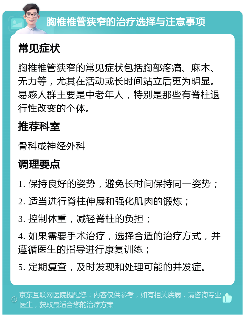 胸椎椎管狭窄的治疗选择与注意事项 常见症状 胸椎椎管狭窄的常见症状包括胸部疼痛、麻木、无力等，尤其在活动或长时间站立后更为明显。易感人群主要是中老年人，特别是那些有脊柱退行性改变的个体。 推荐科室 骨科或神经外科 调理要点 1. 保持良好的姿势，避免长时间保持同一姿势； 2. 适当进行脊柱伸展和强化肌肉的锻炼； 3. 控制体重，减轻脊柱的负担； 4. 如果需要手术治疗，选择合适的治疗方式，并遵循医生的指导进行康复训练； 5. 定期复查，及时发现和处理可能的并发症。