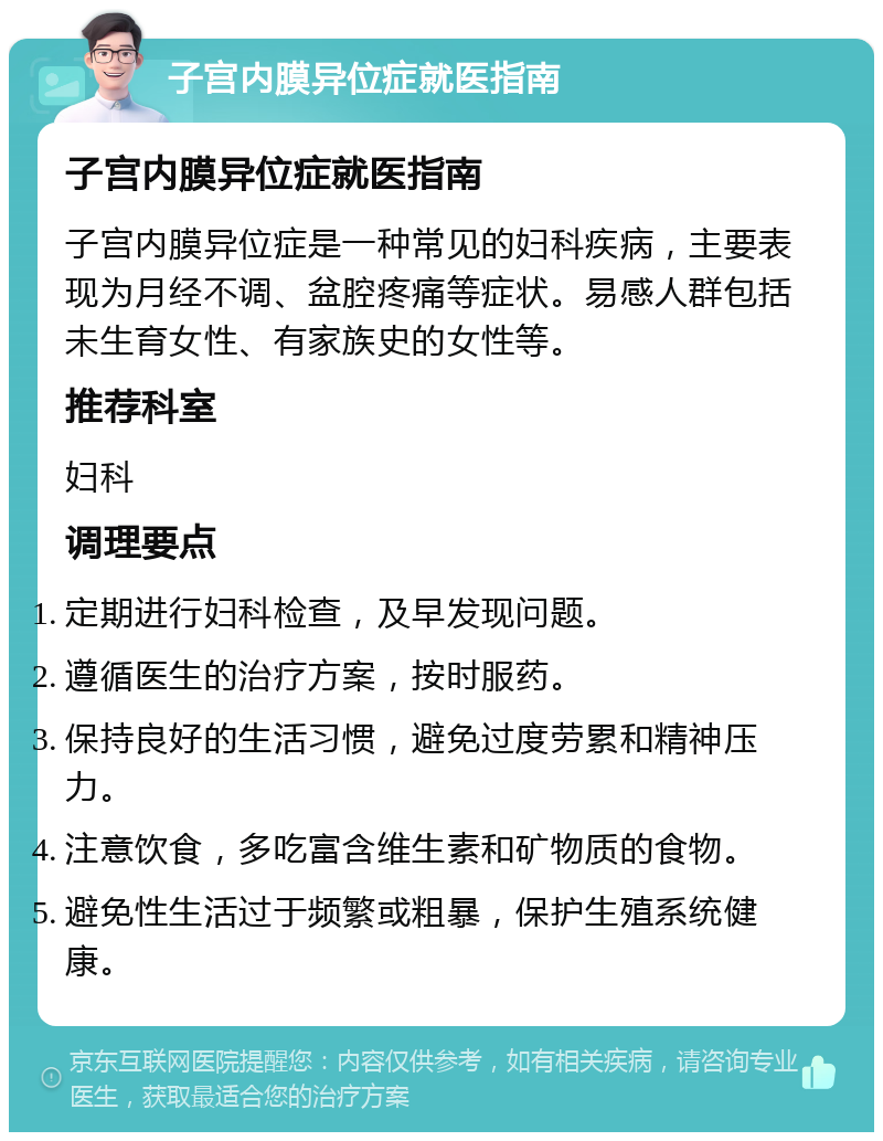 子宫内膜异位症就医指南 子宫内膜异位症就医指南 子宫内膜异位症是一种常见的妇科疾病，主要表现为月经不调、盆腔疼痛等症状。易感人群包括未生育女性、有家族史的女性等。 推荐科室 妇科 调理要点 定期进行妇科检查，及早发现问题。 遵循医生的治疗方案，按时服药。 保持良好的生活习惯，避免过度劳累和精神压力。 注意饮食，多吃富含维生素和矿物质的食物。 避免性生活过于频繁或粗暴，保护生殖系统健康。