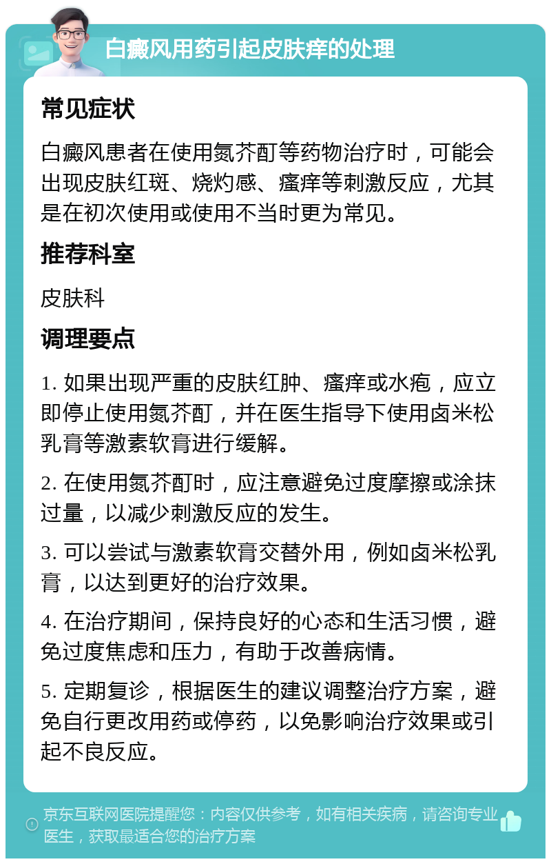 白癜风用药引起皮肤痒的处理 常见症状 白癜风患者在使用氮芥酊等药物治疗时，可能会出现皮肤红斑、烧灼感、瘙痒等刺激反应，尤其是在初次使用或使用不当时更为常见。 推荐科室 皮肤科 调理要点 1. 如果出现严重的皮肤红肿、瘙痒或水疱，应立即停止使用氮芥酊，并在医生指导下使用卤米松乳膏等激素软膏进行缓解。 2. 在使用氮芥酊时，应注意避免过度摩擦或涂抹过量，以减少刺激反应的发生。 3. 可以尝试与激素软膏交替外用，例如卤米松乳膏，以达到更好的治疗效果。 4. 在治疗期间，保持良好的心态和生活习惯，避免过度焦虑和压力，有助于改善病情。 5. 定期复诊，根据医生的建议调整治疗方案，避免自行更改用药或停药，以免影响治疗效果或引起不良反应。