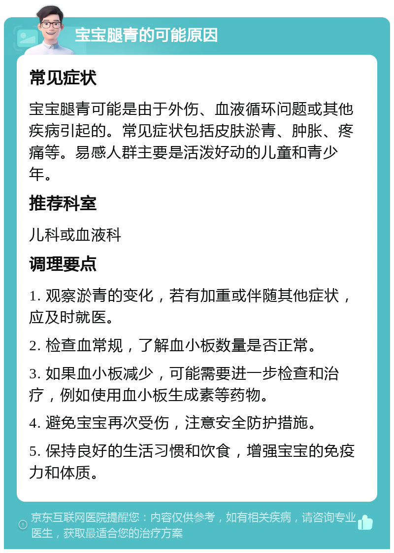 宝宝腿青的可能原因 常见症状 宝宝腿青可能是由于外伤、血液循环问题或其他疾病引起的。常见症状包括皮肤淤青、肿胀、疼痛等。易感人群主要是活泼好动的儿童和青少年。 推荐科室 儿科或血液科 调理要点 1. 观察淤青的变化，若有加重或伴随其他症状，应及时就医。 2. 检查血常规，了解血小板数量是否正常。 3. 如果血小板减少，可能需要进一步检查和治疗，例如使用血小板生成素等药物。 4. 避免宝宝再次受伤，注意安全防护措施。 5. 保持良好的生活习惯和饮食，增强宝宝的免疫力和体质。