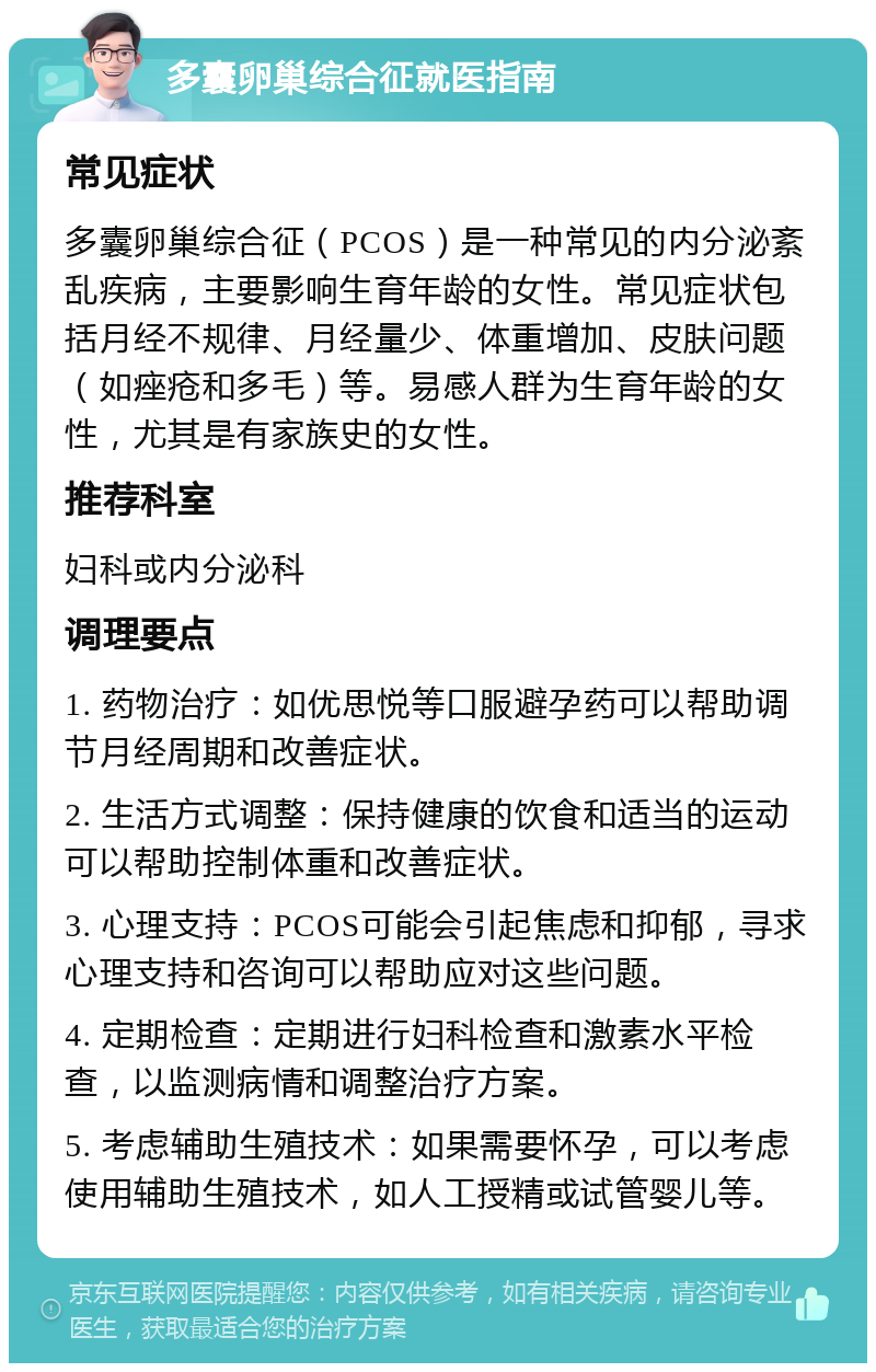 多囊卵巢综合征就医指南 常见症状 多囊卵巢综合征（PCOS）是一种常见的内分泌紊乱疾病，主要影响生育年龄的女性。常见症状包括月经不规律、月经量少、体重增加、皮肤问题（如痤疮和多毛）等。易感人群为生育年龄的女性，尤其是有家族史的女性。 推荐科室 妇科或内分泌科 调理要点 1. 药物治疗：如优思悦等口服避孕药可以帮助调节月经周期和改善症状。 2. 生活方式调整：保持健康的饮食和适当的运动可以帮助控制体重和改善症状。 3. 心理支持：PCOS可能会引起焦虑和抑郁，寻求心理支持和咨询可以帮助应对这些问题。 4. 定期检查：定期进行妇科检查和激素水平检查，以监测病情和调整治疗方案。 5. 考虑辅助生殖技术：如果需要怀孕，可以考虑使用辅助生殖技术，如人工授精或试管婴儿等。