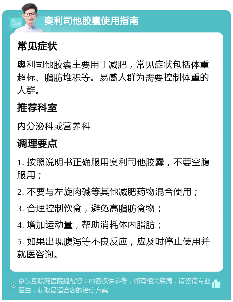 奥利司他胶囊使用指南 常见症状 奥利司他胶囊主要用于减肥，常见症状包括体重超标、脂肪堆积等。易感人群为需要控制体重的人群。 推荐科室 内分泌科或营养科 调理要点 1. 按照说明书正确服用奥利司他胶囊，不要空腹服用； 2. 不要与左旋肉碱等其他减肥药物混合使用； 3. 合理控制饮食，避免高脂肪食物； 4. 增加运动量，帮助消耗体内脂肪； 5. 如果出现腹泻等不良反应，应及时停止使用并就医咨询。