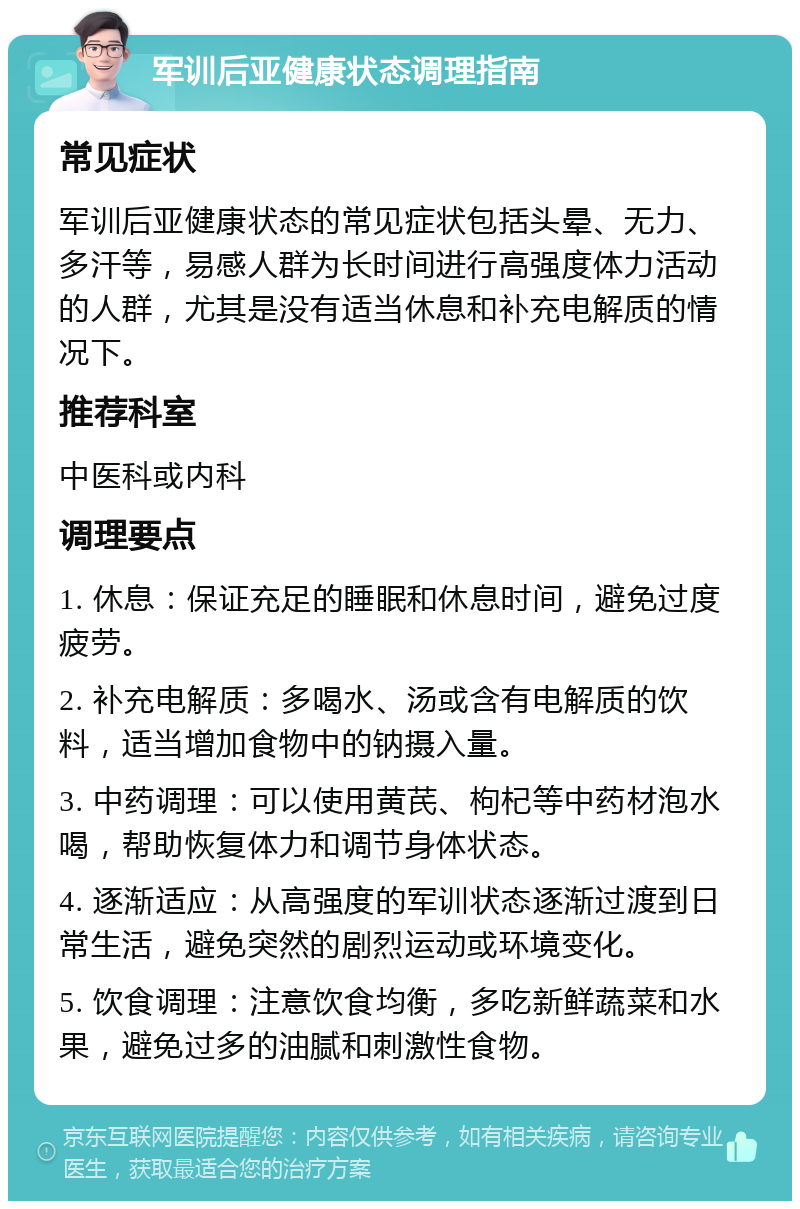 军训后亚健康状态调理指南 常见症状 军训后亚健康状态的常见症状包括头晕、无力、多汗等，易感人群为长时间进行高强度体力活动的人群，尤其是没有适当休息和补充电解质的情况下。 推荐科室 中医科或内科 调理要点 1. 休息：保证充足的睡眠和休息时间，避免过度疲劳。 2. 补充电解质：多喝水、汤或含有电解质的饮料，适当增加食物中的钠摄入量。 3. 中药调理：可以使用黄芪、枸杞等中药材泡水喝，帮助恢复体力和调节身体状态。 4. 逐渐适应：从高强度的军训状态逐渐过渡到日常生活，避免突然的剧烈运动或环境变化。 5. 饮食调理：注意饮食均衡，多吃新鲜蔬菜和水果，避免过多的油腻和刺激性食物。