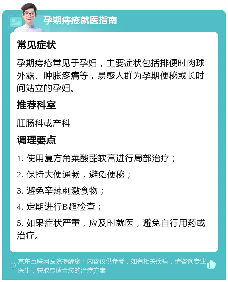 孕期痔疮就医指南 常见症状 孕期痔疮常见于孕妇，主要症状包括排便时肉球外露、肿胀疼痛等，易感人群为孕期便秘或长时间站立的孕妇。 推荐科室 肛肠科或产科 调理要点 1. 使用复方角菜酸酯软膏进行局部治疗； 2. 保持大便通畅，避免便秘； 3. 避免辛辣刺激食物； 4. 定期进行B超检查； 5. 如果症状严重，应及时就医，避免自行用药或治疗。