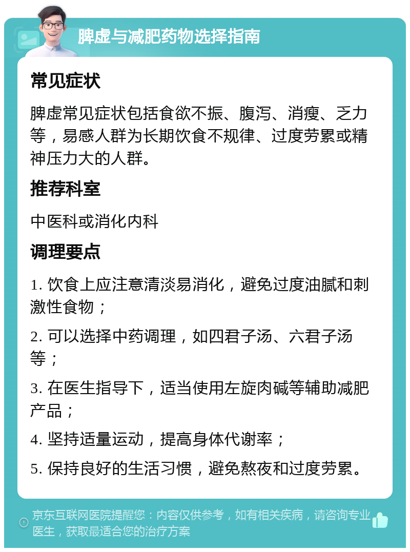 脾虚与减肥药物选择指南 常见症状 脾虚常见症状包括食欲不振、腹泻、消瘦、乏力等，易感人群为长期饮食不规律、过度劳累或精神压力大的人群。 推荐科室 中医科或消化内科 调理要点 1. 饮食上应注意清淡易消化，避免过度油腻和刺激性食物； 2. 可以选择中药调理，如四君子汤、六君子汤等； 3. 在医生指导下，适当使用左旋肉碱等辅助减肥产品； 4. 坚持适量运动，提高身体代谢率； 5. 保持良好的生活习惯，避免熬夜和过度劳累。