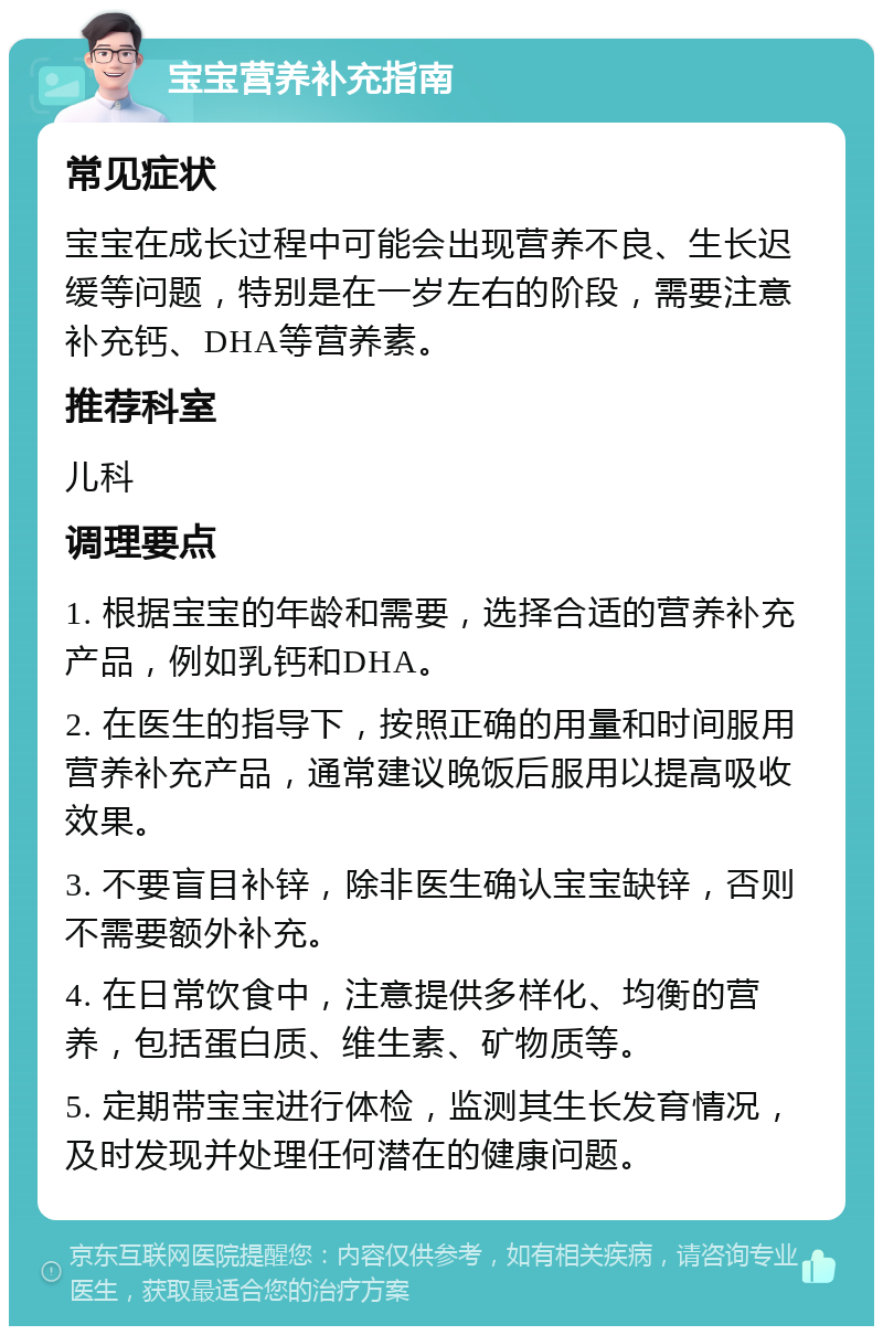 宝宝营养补充指南 常见症状 宝宝在成长过程中可能会出现营养不良、生长迟缓等问题，特别是在一岁左右的阶段，需要注意补充钙、DHA等营养素。 推荐科室 儿科 调理要点 1. 根据宝宝的年龄和需要，选择合适的营养补充产品，例如乳钙和DHA。 2. 在医生的指导下，按照正确的用量和时间服用营养补充产品，通常建议晚饭后服用以提高吸收效果。 3. 不要盲目补锌，除非医生确认宝宝缺锌，否则不需要额外补充。 4. 在日常饮食中，注意提供多样化、均衡的营养，包括蛋白质、维生素、矿物质等。 5. 定期带宝宝进行体检，监测其生长发育情况，及时发现并处理任何潜在的健康问题。