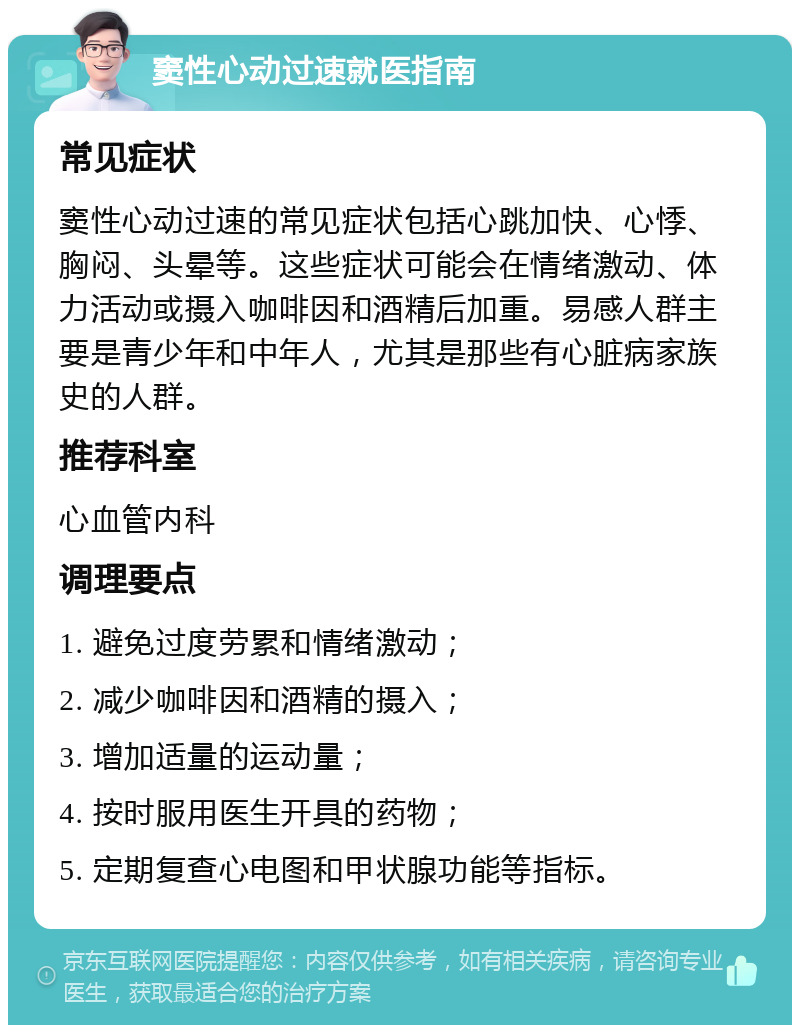 窦性心动过速就医指南 常见症状 窦性心动过速的常见症状包括心跳加快、心悸、胸闷、头晕等。这些症状可能会在情绪激动、体力活动或摄入咖啡因和酒精后加重。易感人群主要是青少年和中年人，尤其是那些有心脏病家族史的人群。 推荐科室 心血管内科 调理要点 1. 避免过度劳累和情绪激动； 2. 减少咖啡因和酒精的摄入； 3. 增加适量的运动量； 4. 按时服用医生开具的药物； 5. 定期复查心电图和甲状腺功能等指标。