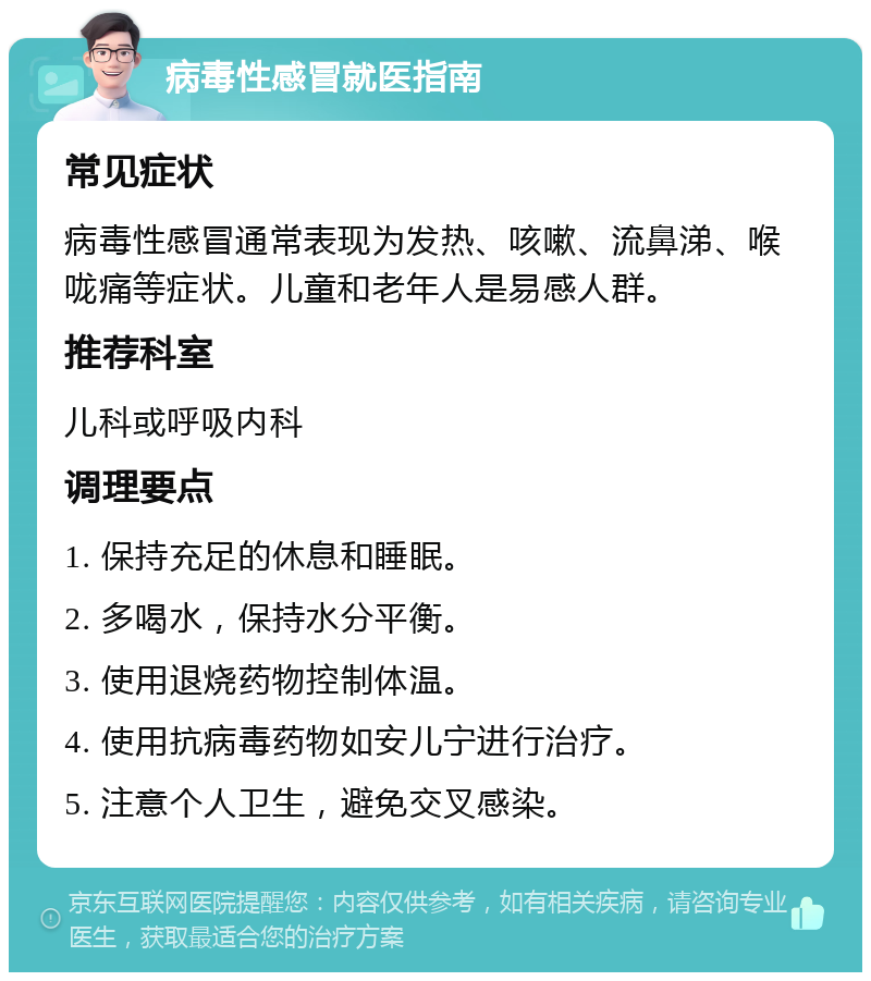 病毒性感冒就医指南 常见症状 病毒性感冒通常表现为发热、咳嗽、流鼻涕、喉咙痛等症状。儿童和老年人是易感人群。 推荐科室 儿科或呼吸内科 调理要点 1. 保持充足的休息和睡眠。 2. 多喝水，保持水分平衡。 3. 使用退烧药物控制体温。 4. 使用抗病毒药物如安儿宁进行治疗。 5. 注意个人卫生，避免交叉感染。