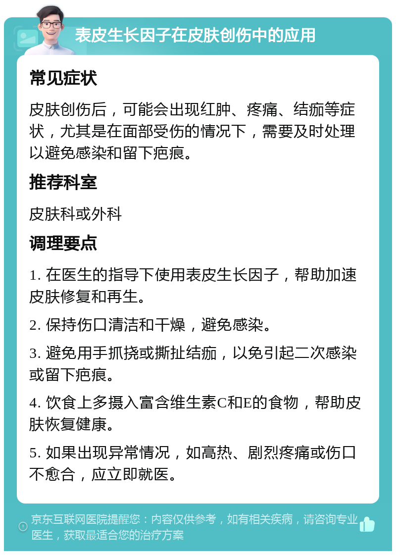 表皮生长因子在皮肤创伤中的应用 常见症状 皮肤创伤后，可能会出现红肿、疼痛、结痂等症状，尤其是在面部受伤的情况下，需要及时处理以避免感染和留下疤痕。 推荐科室 皮肤科或外科 调理要点 1. 在医生的指导下使用表皮生长因子，帮助加速皮肤修复和再生。 2. 保持伤口清洁和干燥，避免感染。 3. 避免用手抓挠或撕扯结痂，以免引起二次感染或留下疤痕。 4. 饮食上多摄入富含维生素C和E的食物，帮助皮肤恢复健康。 5. 如果出现异常情况，如高热、剧烈疼痛或伤口不愈合，应立即就医。