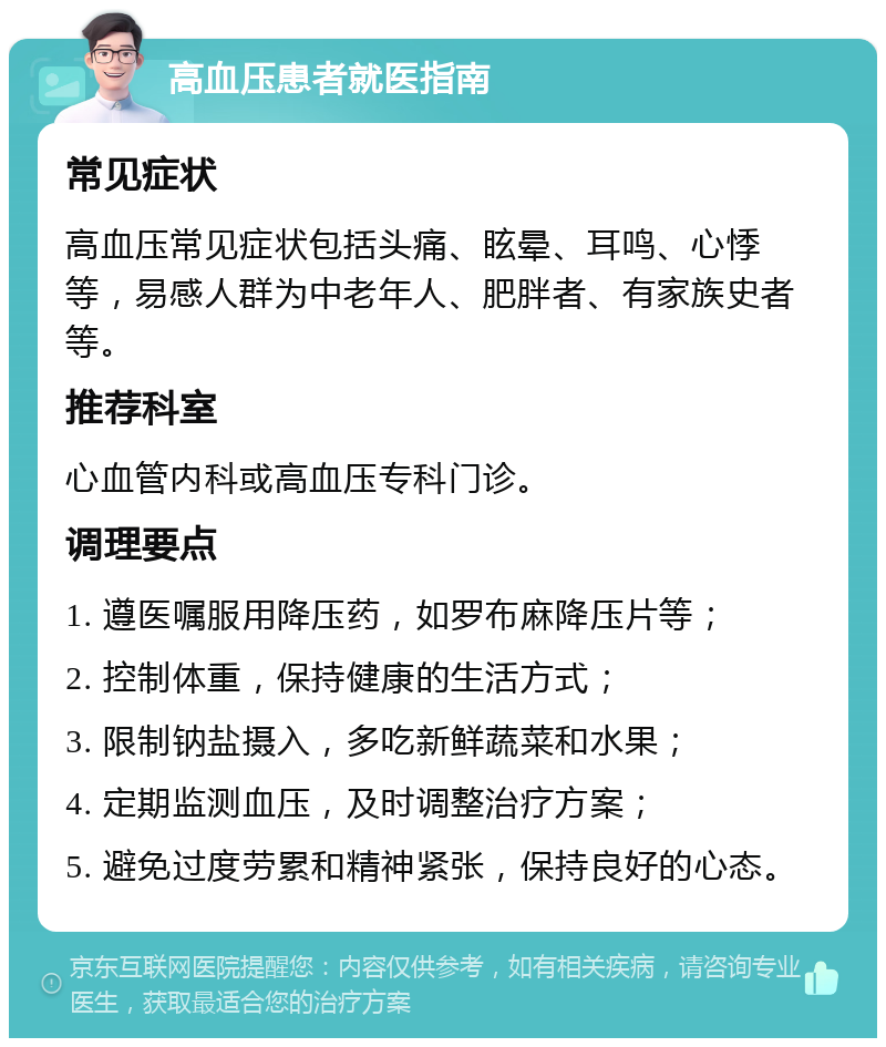 高血压患者就医指南 常见症状 高血压常见症状包括头痛、眩晕、耳鸣、心悸等，易感人群为中老年人、肥胖者、有家族史者等。 推荐科室 心血管内科或高血压专科门诊。 调理要点 1. 遵医嘱服用降压药，如罗布麻降压片等； 2. 控制体重，保持健康的生活方式； 3. 限制钠盐摄入，多吃新鲜蔬菜和水果； 4. 定期监测血压，及时调整治疗方案； 5. 避免过度劳累和精神紧张，保持良好的心态。