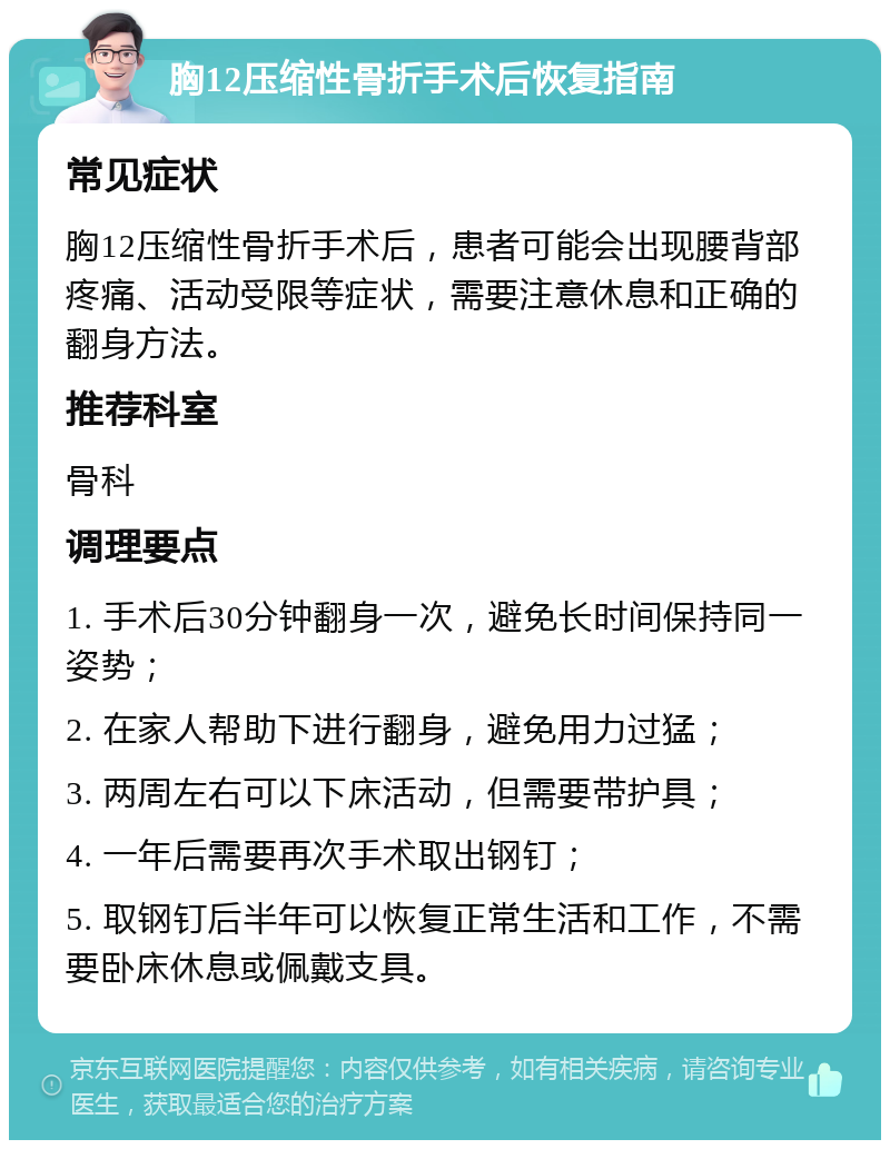 胸12压缩性骨折手术后恢复指南 常见症状 胸12压缩性骨折手术后，患者可能会出现腰背部疼痛、活动受限等症状，需要注意休息和正确的翻身方法。 推荐科室 骨科 调理要点 1. 手术后30分钟翻身一次，避免长时间保持同一姿势； 2. 在家人帮助下进行翻身，避免用力过猛； 3. 两周左右可以下床活动，但需要带护具； 4. 一年后需要再次手术取出钢钉； 5. 取钢钉后半年可以恢复正常生活和工作，不需要卧床休息或佩戴支具。