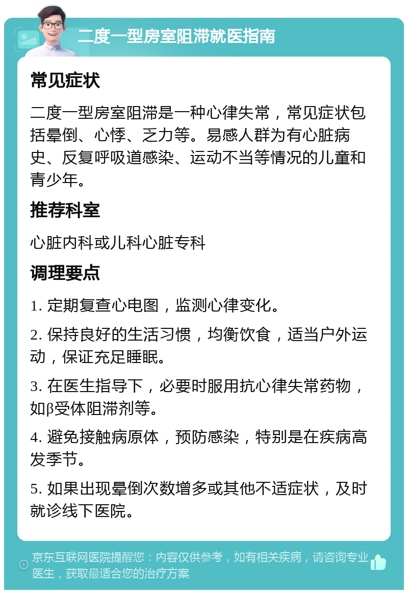 二度一型房室阻滞就医指南 常见症状 二度一型房室阻滞是一种心律失常，常见症状包括晕倒、心悸、乏力等。易感人群为有心脏病史、反复呼吸道感染、运动不当等情况的儿童和青少年。 推荐科室 心脏内科或儿科心脏专科 调理要点 1. 定期复查心电图，监测心律变化。 2. 保持良好的生活习惯，均衡饮食，适当户外运动，保证充足睡眠。 3. 在医生指导下，必要时服用抗心律失常药物，如β受体阻滞剂等。 4. 避免接触病原体，预防感染，特别是在疾病高发季节。 5. 如果出现晕倒次数增多或其他不适症状，及时就诊线下医院。