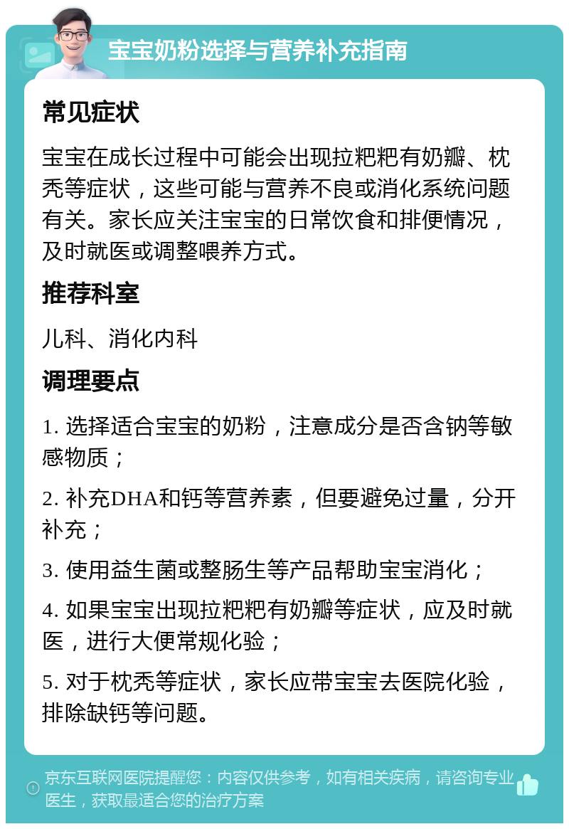 宝宝奶粉选择与营养补充指南 常见症状 宝宝在成长过程中可能会出现拉粑粑有奶瓣、枕秃等症状，这些可能与营养不良或消化系统问题有关。家长应关注宝宝的日常饮食和排便情况，及时就医或调整喂养方式。 推荐科室 儿科、消化内科 调理要点 1. 选择适合宝宝的奶粉，注意成分是否含钠等敏感物质； 2. 补充DHA和钙等营养素，但要避免过量，分开补充； 3. 使用益生菌或整肠生等产品帮助宝宝消化； 4. 如果宝宝出现拉粑粑有奶瓣等症状，应及时就医，进行大便常规化验； 5. 对于枕秃等症状，家长应带宝宝去医院化验，排除缺钙等问题。