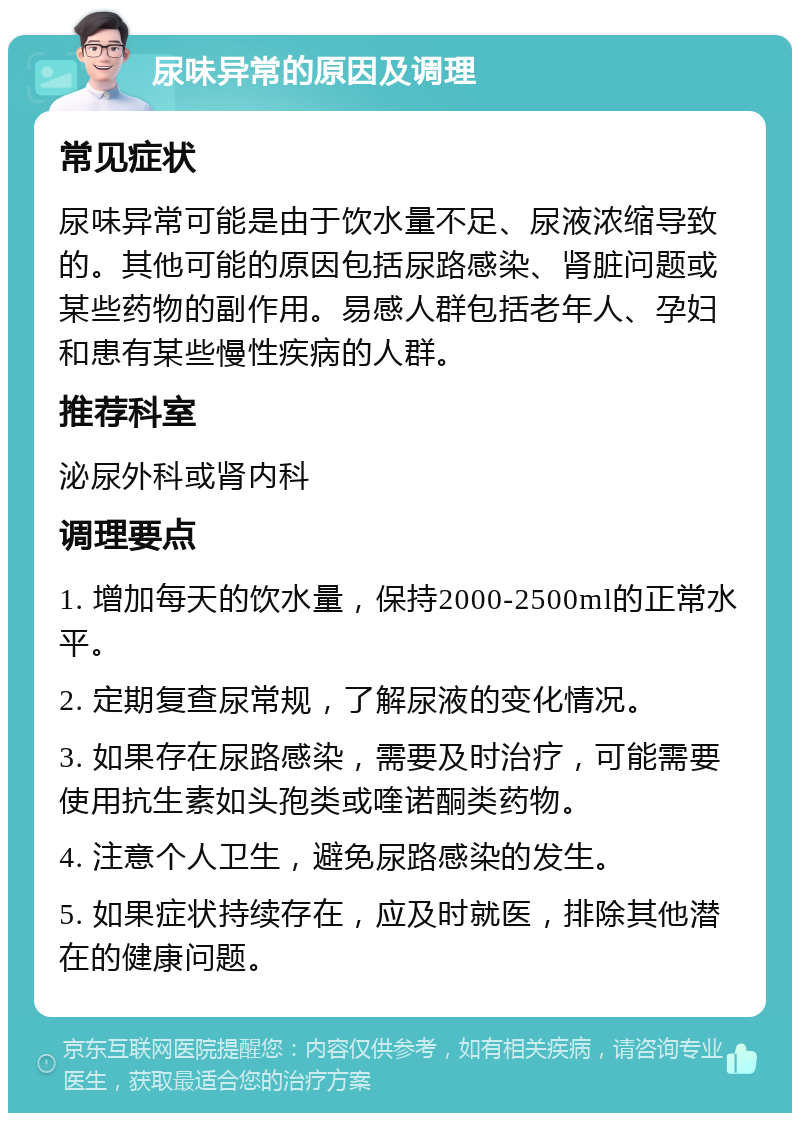 尿味异常的原因及调理 常见症状 尿味异常可能是由于饮水量不足、尿液浓缩导致的。其他可能的原因包括尿路感染、肾脏问题或某些药物的副作用。易感人群包括老年人、孕妇和患有某些慢性疾病的人群。 推荐科室 泌尿外科或肾内科 调理要点 1. 增加每天的饮水量，保持2000-2500ml的正常水平。 2. 定期复查尿常规，了解尿液的变化情况。 3. 如果存在尿路感染，需要及时治疗，可能需要使用抗生素如头孢类或喹诺酮类药物。 4. 注意个人卫生，避免尿路感染的发生。 5. 如果症状持续存在，应及时就医，排除其他潜在的健康问题。