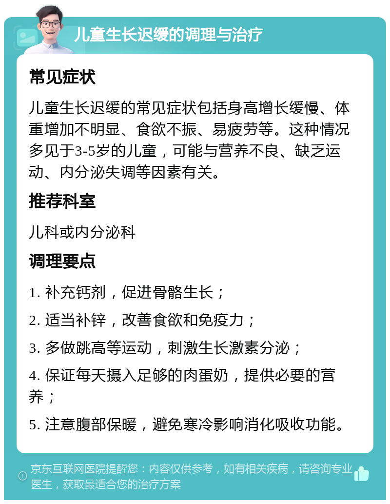 儿童生长迟缓的调理与治疗 常见症状 儿童生长迟缓的常见症状包括身高增长缓慢、体重增加不明显、食欲不振、易疲劳等。这种情况多见于3-5岁的儿童，可能与营养不良、缺乏运动、内分泌失调等因素有关。 推荐科室 儿科或内分泌科 调理要点 1. 补充钙剂，促进骨骼生长； 2. 适当补锌，改善食欲和免疫力； 3. 多做跳高等运动，刺激生长激素分泌； 4. 保证每天摄入足够的肉蛋奶，提供必要的营养； 5. 注意腹部保暖，避免寒冷影响消化吸收功能。