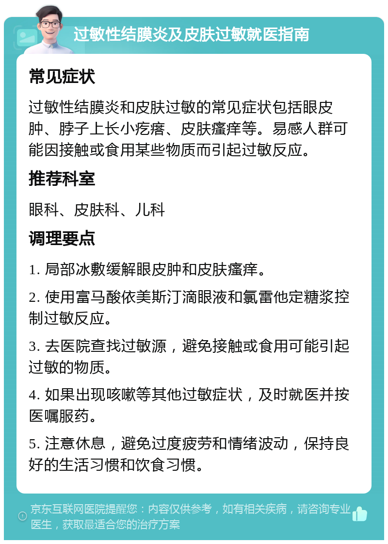 过敏性结膜炎及皮肤过敏就医指南 常见症状 过敏性结膜炎和皮肤过敏的常见症状包括眼皮肿、脖子上长小疙瘩、皮肤瘙痒等。易感人群可能因接触或食用某些物质而引起过敏反应。 推荐科室 眼科、皮肤科、儿科 调理要点 1. 局部冰敷缓解眼皮肿和皮肤瘙痒。 2. 使用富马酸依美斯汀滴眼液和氯雷他定糖浆控制过敏反应。 3. 去医院查找过敏源，避免接触或食用可能引起过敏的物质。 4. 如果出现咳嗽等其他过敏症状，及时就医并按医嘱服药。 5. 注意休息，避免过度疲劳和情绪波动，保持良好的生活习惯和饮食习惯。