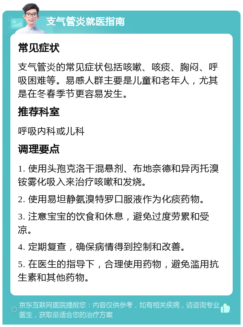 支气管炎就医指南 常见症状 支气管炎的常见症状包括咳嗽、咳痰、胸闷、呼吸困难等。易感人群主要是儿童和老年人，尤其是在冬春季节更容易发生。 推荐科室 呼吸内科或儿科 调理要点 1. 使用头孢克洛干混悬剂、布地奈德和异丙托溴铵雾化吸入来治疗咳嗽和发烧。 2. 使用易坦静氨溴特罗口服液作为化痰药物。 3. 注意宝宝的饮食和休息，避免过度劳累和受凉。 4. 定期复查，确保病情得到控制和改善。 5. 在医生的指导下，合理使用药物，避免滥用抗生素和其他药物。