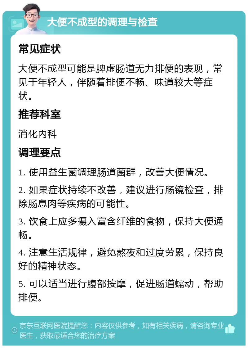 大便不成型的调理与检查 常见症状 大便不成型可能是脾虚肠道无力排便的表现，常见于年轻人，伴随着排便不畅、味道较大等症状。 推荐科室 消化内科 调理要点 1. 使用益生菌调理肠道菌群，改善大便情况。 2. 如果症状持续不改善，建议进行肠镜检查，排除肠息肉等疾病的可能性。 3. 饮食上应多摄入富含纤维的食物，保持大便通畅。 4. 注意生活规律，避免熬夜和过度劳累，保持良好的精神状态。 5. 可以适当进行腹部按摩，促进肠道蠕动，帮助排便。