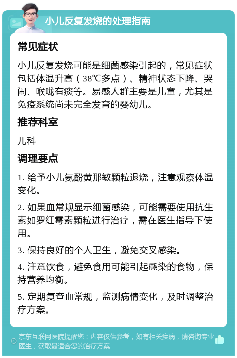 小儿反复发烧的处理指南 常见症状 小儿反复发烧可能是细菌感染引起的，常见症状包括体温升高（38℃多点）、精神状态下降、哭闹、喉咙有痰等。易感人群主要是儿童，尤其是免疫系统尚未完全发育的婴幼儿。 推荐科室 儿科 调理要点 1. 给予小儿氨酚黄那敏颗粒退烧，注意观察体温变化。 2. 如果血常规显示细菌感染，可能需要使用抗生素如罗红霉素颗粒进行治疗，需在医生指导下使用。 3. 保持良好的个人卫生，避免交叉感染。 4. 注意饮食，避免食用可能引起感染的食物，保持营养均衡。 5. 定期复查血常规，监测病情变化，及时调整治疗方案。