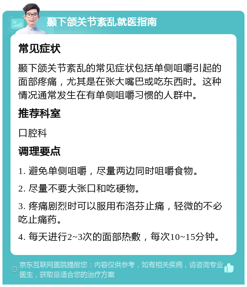 颞下颌关节紊乱就医指南 常见症状 颞下颌关节紊乱的常见症状包括单侧咀嚼引起的面部疼痛，尤其是在张大嘴巴或吃东西时。这种情况通常发生在有单侧咀嚼习惯的人群中。 推荐科室 口腔科 调理要点 1. 避免单侧咀嚼，尽量两边同时咀嚼食物。 2. 尽量不要大张口和吃硬物。 3. 疼痛剧烈时可以服用布洛芬止痛，轻微的不必吃止痛药。 4. 每天进行2~3次的面部热敷，每次10~15分钟。