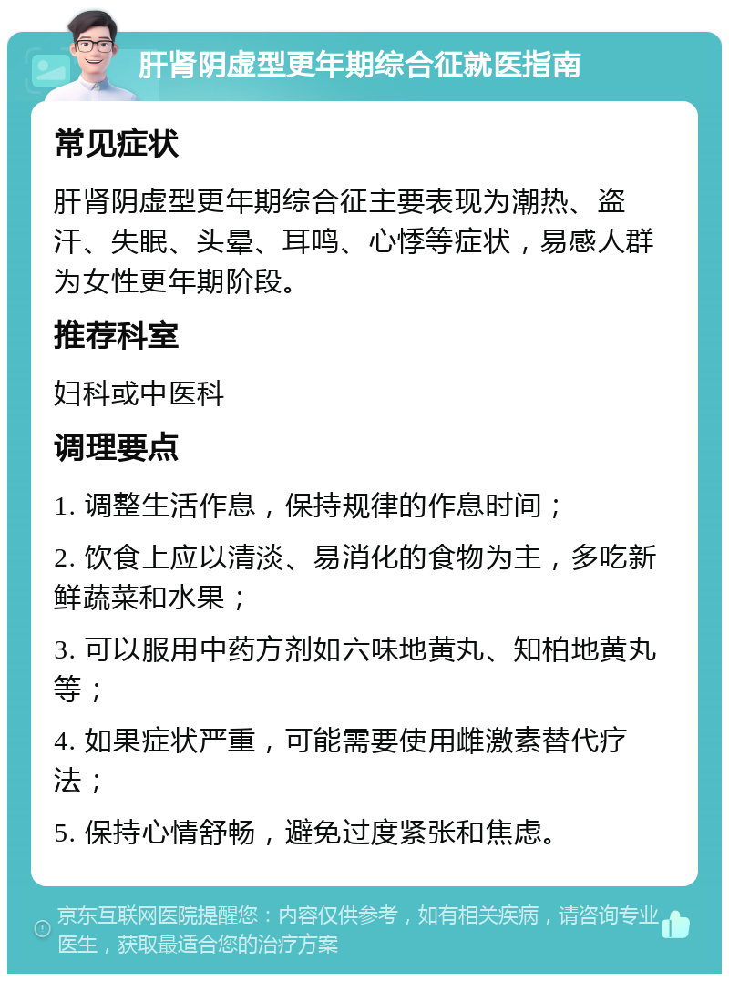 肝肾阴虚型更年期综合征就医指南 常见症状 肝肾阴虚型更年期综合征主要表现为潮热、盗汗、失眠、头晕、耳鸣、心悸等症状，易感人群为女性更年期阶段。 推荐科室 妇科或中医科 调理要点 1. 调整生活作息，保持规律的作息时间； 2. 饮食上应以清淡、易消化的食物为主，多吃新鲜蔬菜和水果； 3. 可以服用中药方剂如六味地黄丸、知柏地黄丸等； 4. 如果症状严重，可能需要使用雌激素替代疗法； 5. 保持心情舒畅，避免过度紧张和焦虑。