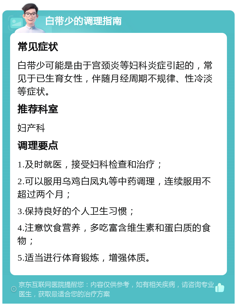 白带少的调理指南 常见症状 白带少可能是由于宫颈炎等妇科炎症引起的，常见于已生育女性，伴随月经周期不规律、性冷淡等症状。 推荐科室 妇产科 调理要点 1.及时就医，接受妇科检查和治疗； 2.可以服用乌鸡白凤丸等中药调理，连续服用不超过两个月； 3.保持良好的个人卫生习惯； 4.注意饮食营养，多吃富含维生素和蛋白质的食物； 5.适当进行体育锻炼，增强体质。