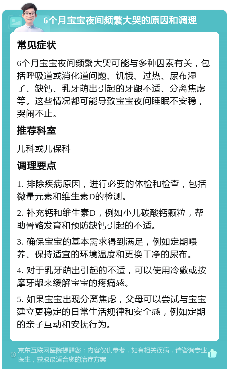 6个月宝宝夜间频繁大哭的原因和调理 常见症状 6个月宝宝夜间频繁大哭可能与多种因素有关，包括呼吸道或消化道问题、饥饿、过热、尿布湿了、缺钙、乳牙萌出引起的牙龈不适、分离焦虑等。这些情况都可能导致宝宝夜间睡眠不安稳，哭闹不止。 推荐科室 儿科或儿保科 调理要点 1. 排除疾病原因，进行必要的体检和检查，包括微量元素和维生素D的检测。 2. 补充钙和维生素D，例如小儿碳酸钙颗粒，帮助骨骼发育和预防缺钙引起的不适。 3. 确保宝宝的基本需求得到满足，例如定期喂养、保持适宜的环境温度和更换干净的尿布。 4. 对于乳牙萌出引起的不适，可以使用冷敷或按摩牙龈来缓解宝宝的疼痛感。 5. 如果宝宝出现分离焦虑，父母可以尝试与宝宝建立更稳定的日常生活规律和安全感，例如定期的亲子互动和安抚行为。