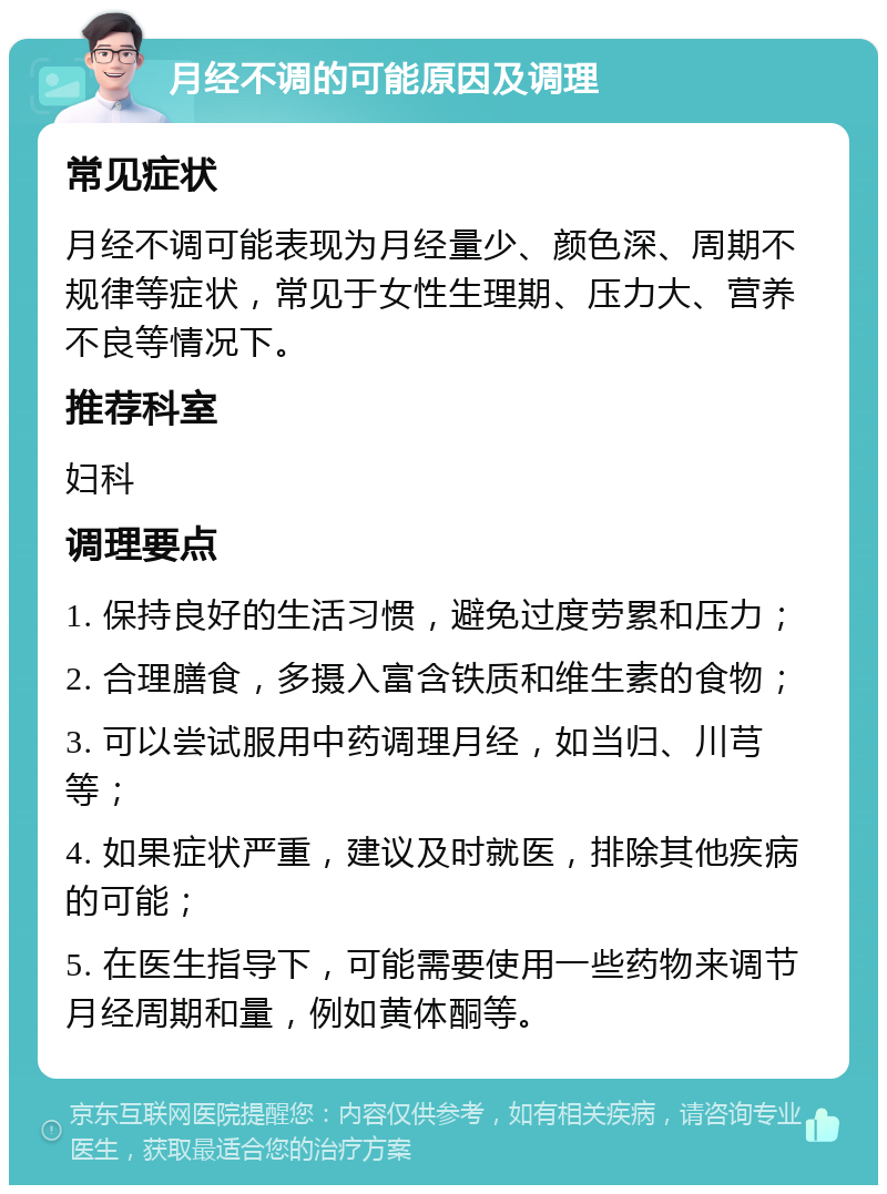 月经不调的可能原因及调理 常见症状 月经不调可能表现为月经量少、颜色深、周期不规律等症状，常见于女性生理期、压力大、营养不良等情况下。 推荐科室 妇科 调理要点 1. 保持良好的生活习惯，避免过度劳累和压力； 2. 合理膳食，多摄入富含铁质和维生素的食物； 3. 可以尝试服用中药调理月经，如当归、川芎等； 4. 如果症状严重，建议及时就医，排除其他疾病的可能； 5. 在医生指导下，可能需要使用一些药物来调节月经周期和量，例如黄体酮等。