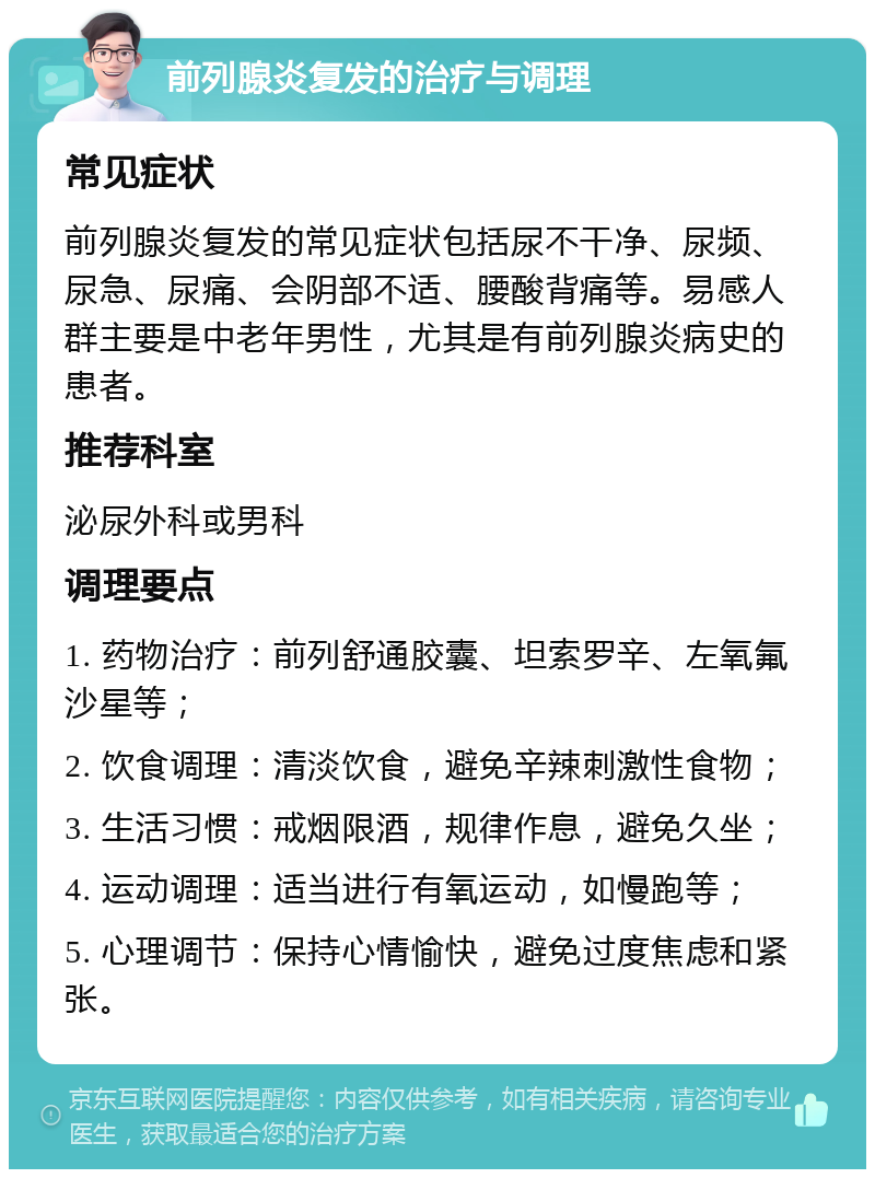 前列腺炎复发的治疗与调理 常见症状 前列腺炎复发的常见症状包括尿不干净、尿频、尿急、尿痛、会阴部不适、腰酸背痛等。易感人群主要是中老年男性，尤其是有前列腺炎病史的患者。 推荐科室 泌尿外科或男科 调理要点 1. 药物治疗：前列舒通胶囊、坦索罗辛、左氧氟沙星等； 2. 饮食调理：清淡饮食，避免辛辣刺激性食物； 3. 生活习惯：戒烟限酒，规律作息，避免久坐； 4. 运动调理：适当进行有氧运动，如慢跑等； 5. 心理调节：保持心情愉快，避免过度焦虑和紧张。